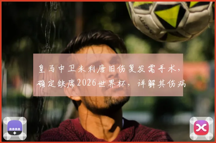 皇马中卫米利唐旧伤复发需手术，确定缺席2026世界杯，详解其伤病史与对巴西队影响