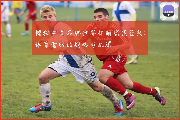 揭秘中国品牌世界杯前密集签约：体育营销的战略与机遇
