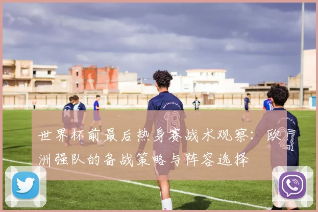 世界杯前最后热身赛战术观察：欧洲强队的备战策略与阵容选择