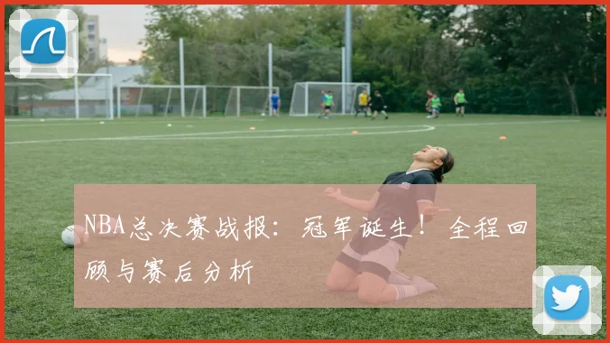 NBA总决赛战报：冠军诞生！全程回顾与赛后分析