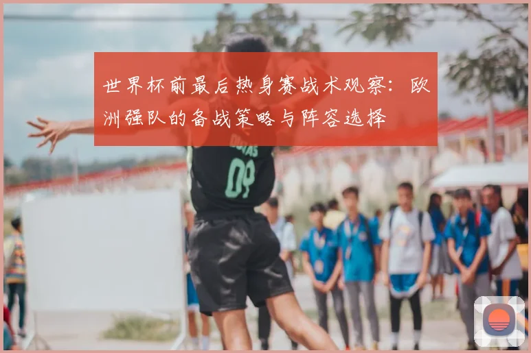 世界杯前最后热身赛战术观察:欧洲强队的备战策略与阵容选择