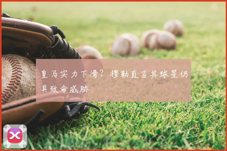 皇马实力下滑？穆勒直言其球星仍具致命威胁