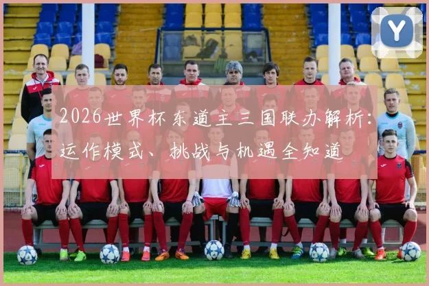 2026世界杯东道主三国联办解析：运作模式、挑战与机遇全知道