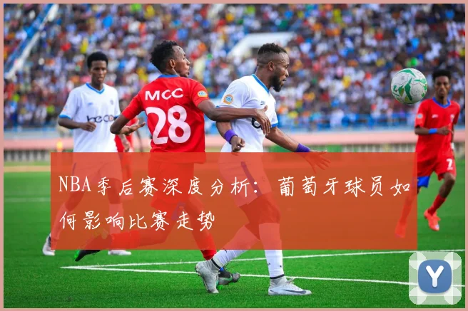 NBA季后赛深度分析：葡萄牙球员如何影响比赛走势