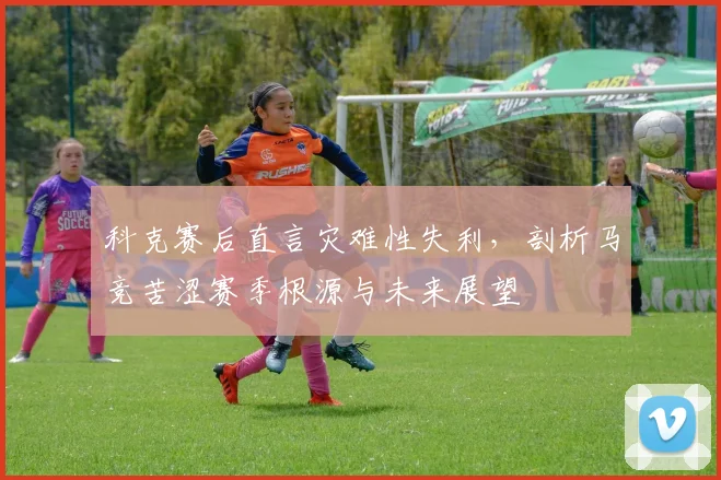 科克赛后直言灾难性失利，剖析马竞苦涩赛季根源与未来展望